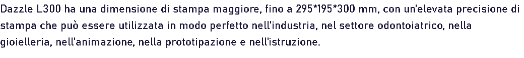 Dazzle L300 ha una dimensione di stampa maggiore, fino a 295*195*300 mm, con un'elevata precisione di stampa che può essere utilizzata in modo perfetto nell'industria, nel settore odontoiatrico, nella gioielleria, nell'animazione, nella prototipazione e nell'istruzione. 