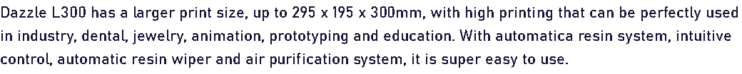 Dazzle L300 has a larger print size, up to 295 x 195 x 300mm, with high printing that can be perfectly used in industry, dental, jewelry, animation, prototyping and education. With automatica resin system, intuitive control, automatic resin wiper and air purification system, it is super easy to use.